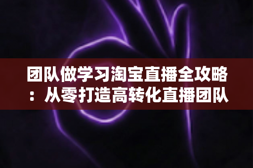 团队做学习淘宝直播全攻略:从零打造高转化直播团队的实战指南 团队做学习淘宝直播全攻略:从零打造高转化直播团队的实战指南