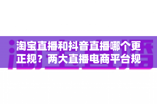 淘宝直播和抖音直播哪个更正规？两大直播电商平台规范性与购物保障深度解析