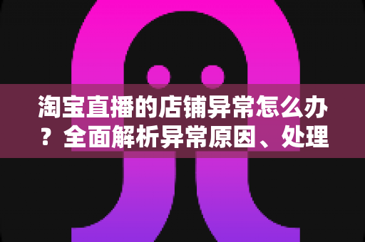 淘宝直播的店铺异常怎么办？全面解析异常原因、处理流程与预防技巧，助你快速恢复直播间正常运营