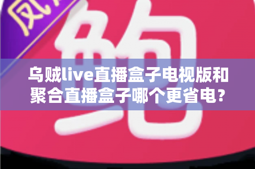 乌贼live直播盒子电视版和聚合直播盒子哪个更省电？深度功耗对比与选购指南
