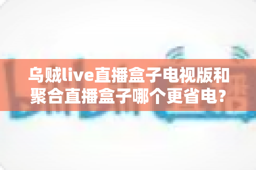 乌贼live直播盒子电视版和聚合直播盒子哪个更省电？深度功耗对比与选购指南