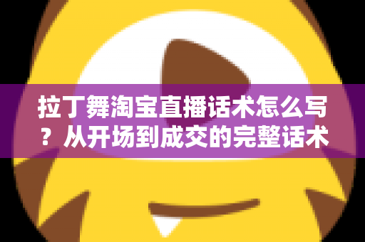 拉丁舞淘宝直播话术怎么写？从开场到成交的完整话术指南与实战模板