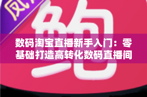 数码淘宝直播新手入门：零基础打造高转化数码直播间的全流程实战指南