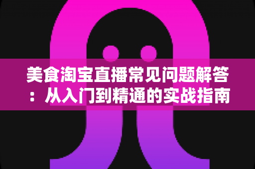 美食淘宝直播常见问题解答:从入门到精通的实战指南,助你轻松玩转美食直播带货 美食淘宝直播常见问题解答:从入门到精通的实战指南,助你轻松玩转美食直播带货