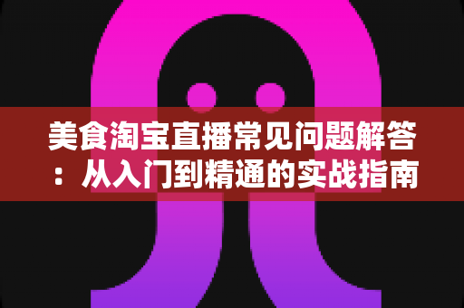 美食淘宝直播常见问题解答:从入门到精通的实战指南,助你轻松玩转美食直播带货 美食淘宝直播常见问题解答:从入门到精通的实战指南,助你轻松玩转美食直播带货
