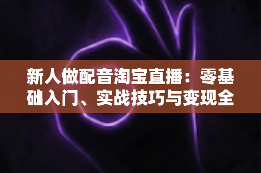 新人做配音淘宝直播：零基础入门、实战技巧与变现全攻略