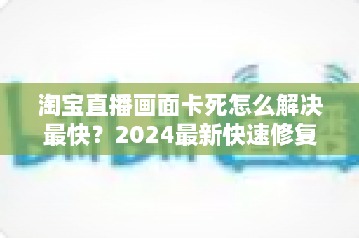淘宝直播画面卡死怎么解决最快?2024最新快速修复指南与实战技巧全解析 淘宝直播画面卡死怎么解决最快?2024最新快速修复指南与实战技巧全解析