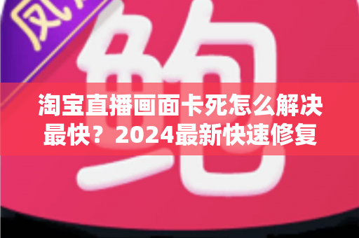 淘宝直播画面卡死怎么解决最快？2024最新快速修复指南与实战技巧全解析
