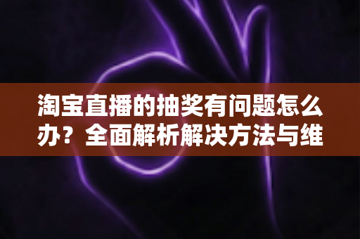 淘宝直播的抽奖有问题怎么办？全面解析解决方法与维权指南