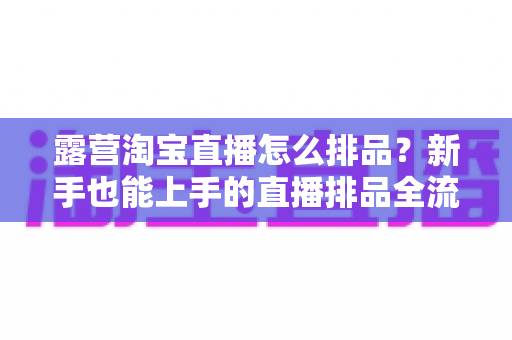 露营淘宝直播怎么排品？新手也能上手的直播排品全流程实战指南