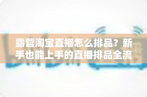 露营淘宝直播怎么排品？新手也能上手的直播排品全流程实战指南
