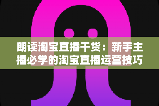 朗读淘宝直播干货:新手主播必学的淘宝直播运营技巧与实战宝典 朗读淘宝直播干货:新手主播必学的淘宝直播运营技巧与实战宝典