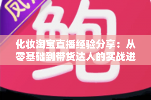 化妆淘宝直播经验分享：从零基础到带货达人的实战进阶指南