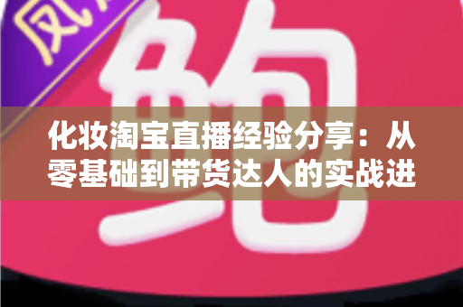 化妆淘宝直播经验分享：从零基础到带货达人的实战进阶指南