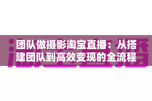 团队做摄影淘宝直播:从搭建团队到高效变现的全流程实战指南 团队做摄影淘宝直播:从搭建团队到高效变现的全流程实战指南