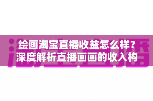 绘画淘宝直播收益怎么样？深度解析直播画画的收入构成、真实水平与变现技巧
