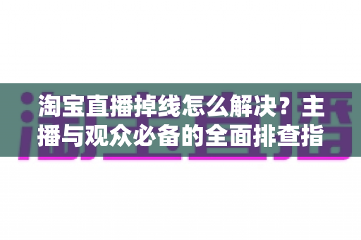 淘宝直播掉线怎么解决？主播与观众必备的全面排查指南与实用方案