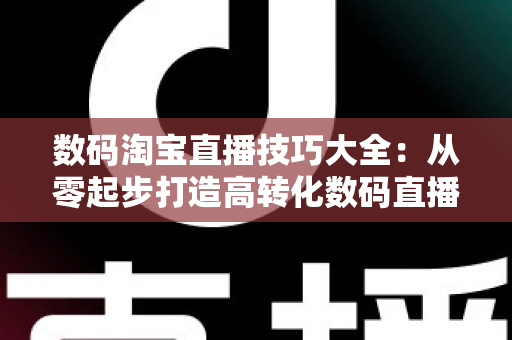 数码淘宝直播技巧大全:从零起步打造高转化数码直播间的实战指南 数码淘宝直播技巧大全:从零起步打造高转化数码直播间的实战指南