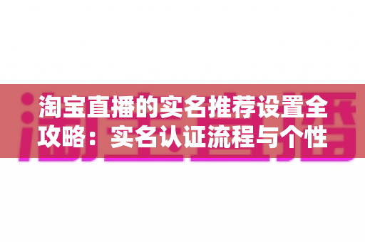 淘宝直播的实名推荐设置全攻略：实名认证流程与个性化推荐优化完全指南