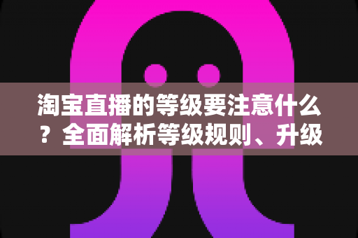 淘宝直播的等级要注意什么？全面解析等级规则、升级技巧与避坑指南