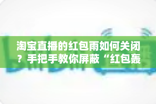 淘宝直播的红包雨如何关闭?手把手教你屏蔽“红包轰炸”,还你清爽流畅的观看体验 淘宝直播的红包雨如何关闭?手把手教你屏蔽“红包轰炸”,还你清爽流畅的观看体验