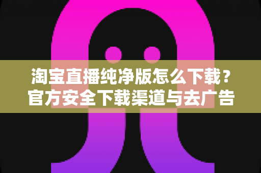 淘宝直播纯净版怎么下载?官方安全下载渠道与去广告设置全攻略 淘宝直播纯净版怎么下载?官方安全下载渠道与去广告设置全攻略