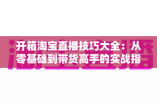开箱淘宝直播技巧大全：从零基础到带货高手的实战指南