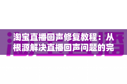 淘宝直播回声修复教程：从根源解决直播回声问题的完整实战指南