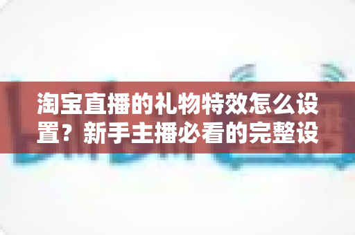 淘宝直播的礼物特效怎么设置?新手主播必看的完整设置教程与涨粉技巧 淘宝直播的礼物特效怎么设置?新手主播必看的完整设置教程与涨粉技巧