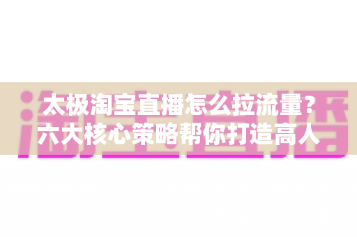 太极淘宝直播怎么拉流量?六大核心策略帮你打造高人气直播间 太极淘宝直播怎么拉流量?六大核心策略帮你打造高人气直播间