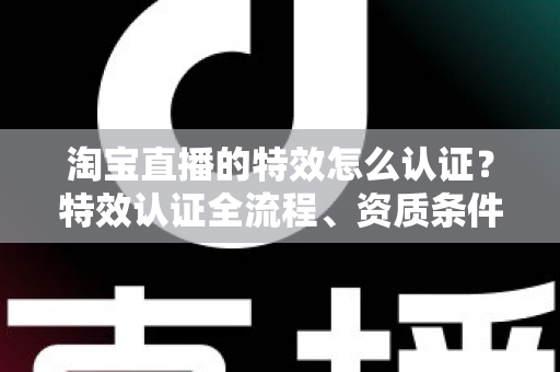 淘宝直播的特效怎么认证？特效认证全流程、资质条件与实用技巧一网打尽