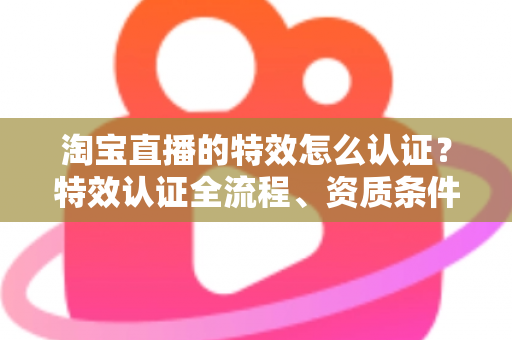 淘宝直播的特效怎么认证？特效认证全流程、资质条件与实用技巧一网打尽