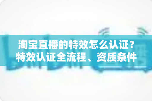 淘宝直播的特效怎么认证？特效认证全流程、资质条件与实用技巧一网打尽