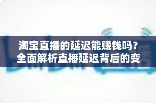 淘宝直播的延迟能赚钱吗？全面解析直播延迟背后的变现逻辑与实操策略