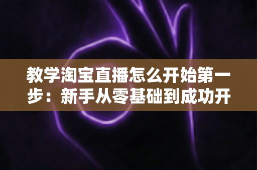 教学淘宝直播怎么开始第一步:新手从零基础到成功开播的完整实战指南 教学淘宝直播怎么开始第一步:新手从零基础到成功开播的完整实战指南
