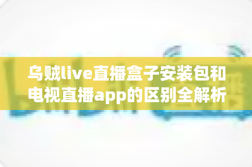 乌贼live直播盒子安装包和电视直播app的区别全解析:选对工具,畅享大屏观影体验 乌贼live直播盒子安装包和电视直播app的区别全解析:选对工具,畅享大屏观影体验
