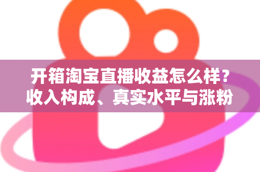 开箱淘宝直播收益怎么样？收入构成、真实水平与涨粉赚钱技巧全面解析