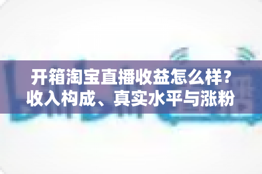 开箱淘宝直播收益怎么样？收入构成、真实水平与涨粉赚钱技巧全面解析
