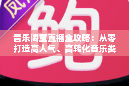 音乐淘宝直播全攻略:从零打造高人气、高转化音乐类直播间的实战指南 音乐淘宝直播全攻略:从零打造高人气、高转化音乐类直播间的实战指南
