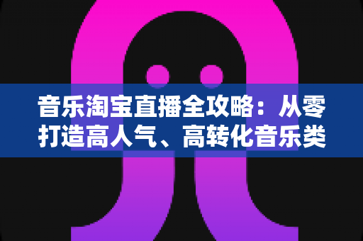 音乐淘宝直播全攻略:从零打造高人气、高转化音乐类直播间的实战指南 音乐淘宝直播全攻略:从零打造高人气、高转化音乐类直播间的实战指南