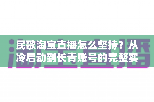 民歌淘宝直播怎么坚持?从冷启动到长青账号的完整实战指南 民歌淘宝直播怎么坚持?从冷启动到长青账号的完整实战指南