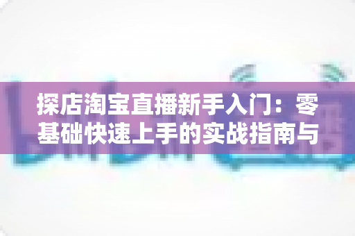 探店淘宝直播新手入门：零基础快速上手的实战指南与避坑秘籍