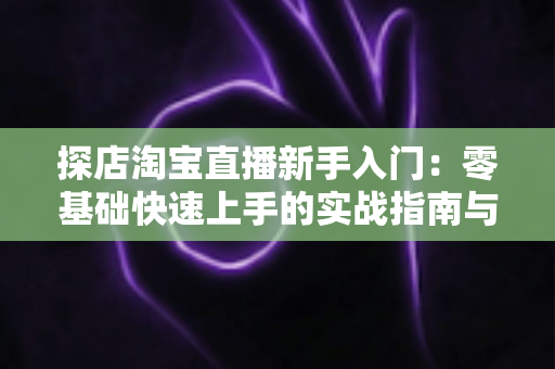探店淘宝直播新手入门：零基础快速上手的实战指南与避坑秘籍
