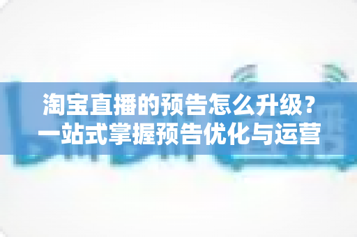 淘宝直播的预告怎么升级？一站式掌握预告优化与运营全攻略