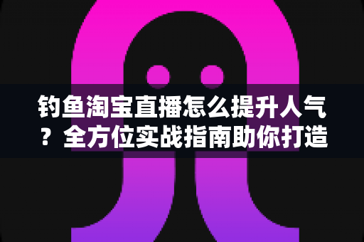 钓鱼淘宝直播怎么提升人气？全方位实战指南助你打造高热度渔具直播间