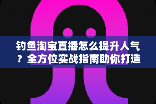 钓鱼淘宝直播怎么提升人气？全方位实战指南助你打造高热度渔具直播间
