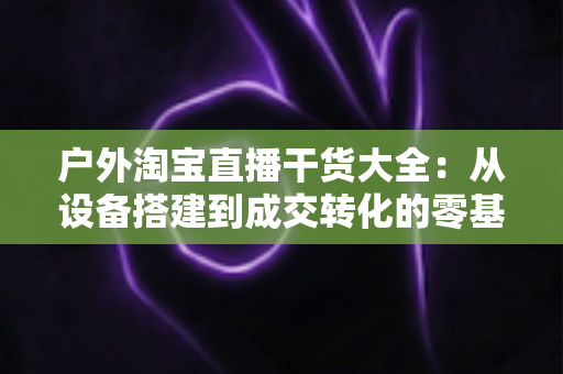 户外淘宝直播干货大全:从设备搭建到成交转化的零基础实战指南 户外淘宝直播干货大全:从设备搭建到成交转化的零基础实战指南