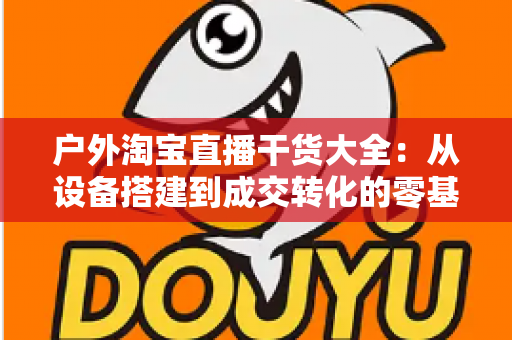 户外淘宝直播干货大全:从设备搭建到成交转化的零基础实战指南 户外淘宝直播干货大全:从设备搭建到成交转化的零基础实战指南