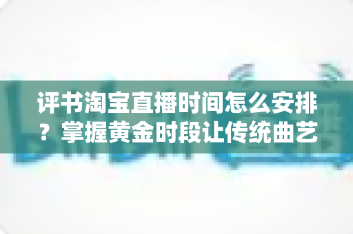 评书淘宝直播时间怎么安排?掌握黄金时段让传统曲艺直播人气倍增的实用指南 评书淘宝直播时间怎么安排?掌握黄金时段让传统曲艺直播人气倍增的实用指南