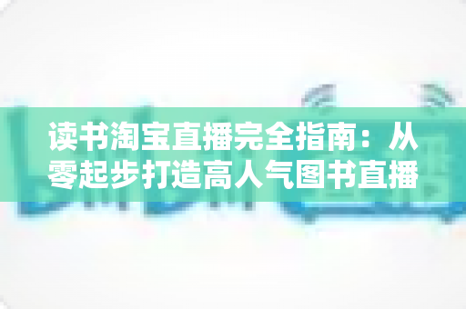 读书淘宝直播完全指南:从零起步打造高人气图书直播间的新手进阶实战手册 读书淘宝直播完全指南:从零起步打造高人气图书直播间的新手进阶实战手册